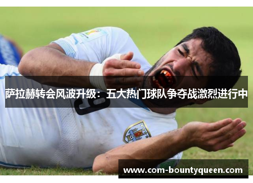 萨拉赫转会风波升级：五大热门球队争夺战激烈进行中