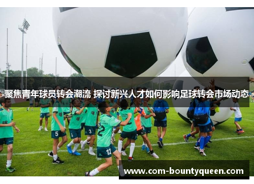 聚焦青年球员转会潮流 探讨新兴人才如何影响足球转会市场动态