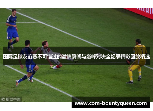 国际足球友谊赛不可错过的激情瞬间与巅峰对决全纪录精彩回放精选