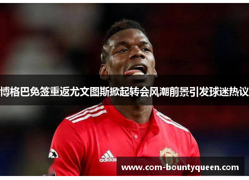 博格巴免签重返尤文图斯掀起转会风潮前景引发球迷热议