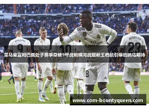 皇马官宣姆巴佩处子赛季身披9号战袍银河战舰新王启航引爆伯纳乌期待