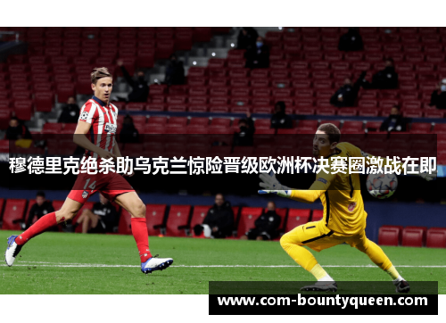 穆德里克绝杀助乌克兰惊险晋级欧洲杯决赛圈激战在即